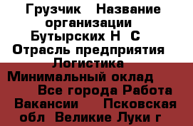 Грузчик › Название организации ­ Бутырских Н. С. › Отрасль предприятия ­ Логистика › Минимальный оклад ­ 16 000 - Все города Работа » Вакансии   . Псковская обл.,Великие Луки г.